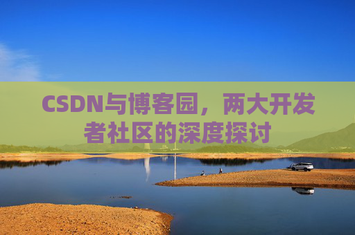 CSDN与博客园,两大开发者社区的深度探讨 CSDN与博客园,两大开发者社区的深度探讨